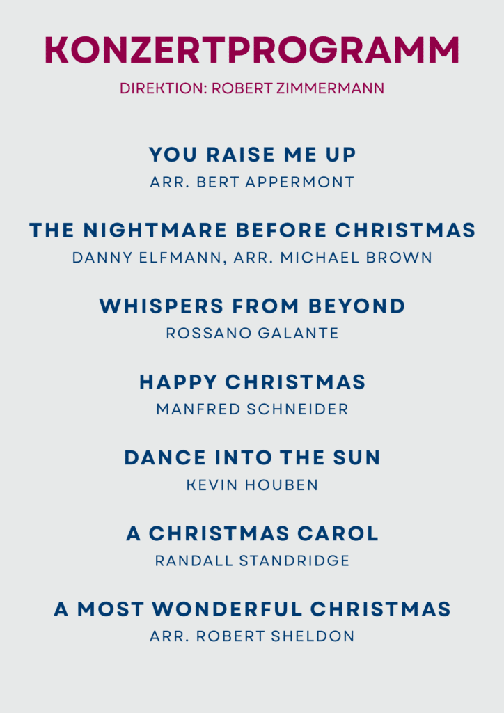 Programm You Raise me up - arr. Bert Appermont The Nightmare Before Christmas - Danny Elfmann, arr. Michael Brown Whispers from Beyond - Rossano Galante Happy Christmas - Manfred Schneider Dance into the Sun - Kevin Houben A Christmas Carol - Randall Standridge A Most Wonderful Christmas - arr. Robert Sheldon